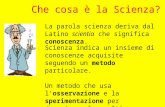 Che cosa è la Scienza? La parola scienza deriva dal Latino scientia che significa conoscenza. Scienza indica un insieme di conoscenze acquisite seguendo.