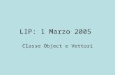 LIP: 1 Marzo 2005 Classe Object e Vettori. Partiamo da Lesercizio dellultima esercitazione realizzato tramite array Vedremo come si puo fare in modo piu.