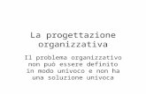 La progettazione organizzativa Il problema organizzativo non pu² essere definito in modo univoco e non ha una soluzione univoca