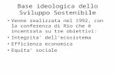 Base ideologica dello Sviluppo Sostenibile Venne realizzata nel 1992, con la conferenza di Rio che è incentrata su tre obiettivi: Integrita dellecosistema.