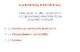 LA SINTESI STATISTICA Una serie di dati numerici è compiutamente descritta da tre proprietà principali: La tendenza centrale o posizione La dispersione.